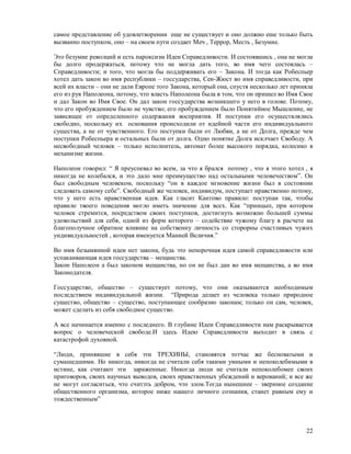 самое представление об удовлетворении еще не существует и оно должно еше только быть
вызванно поступком, оно – на своем пути создает Меч , Террор, Месть , Безумие.

Это безумие револций и есть пароксизм Идеи Справедливости. И состоявшись , она не могла
бы долго продержаться, потому что не могла дать того, во имя чего состоялась –
Справедливости; и того, что могла бы поддерживать его – Закона. И тогда как Робеспьер
хотел дать закон во имя республики – госсударства, Сен-Жюст во имя справедливости, при
всей их власти – они не дали Европе того Закона, который она, спустя несколько лет приняла
его из рук Наполеона, потому, что власть Наполеона была в том, что он пришел во Имя Свое
и дал Закон во Имя Свое. Он дал закон госсударства возникшего у него в голове. Потому,
что его пробуждением было не чувство; его пробуждением было Понятийное Мышление, не
зависящее от определенного содержания восприятия. И поступки его осуществлялись
свободно, поскольку их основания происходили от идейной части его индивидуального
существа, а не от чувственного. Его поступки были от Любви, а не от Долга, прежде чем
поступки Робеспьера и остальных были от долга. Одно понятие Долга исклчает Свободу. А
несвободный человек – только исполнитель, автомат более высокого порядка, колесико в
механизме жизни.

Наполеон говорил: “ Я преуспевал во всем, за что я брался потому , что я этого хотел , я
никогда не колебался, и это дало мне преимущество над остальными человечеством”. Он
был свободным человеком, поскольку “он в каждое мгновение жизни был в состоянии
следовать самому себе”. Свободный же человек, индивидум, поступает нравственно потому,
что у него есть нравственная идея. Как гласит Кантово правило: поступаи так, чтобы
правило твоего поведения могло иметь значение для всех. Как “принцып, при котором
человек стремится, посредством своих поступков, достигнуть возможно большей суммы
удовольствий для себя, одной из форм которого – содействие чужому благу в расчете на
благополучное обратное влияние на собственну личность со сторорны счастливых чужих
ундивидуальностей , которая именуется Манией Величия.”

Во имя безымянной идеи нет закона, будь это непорочная идея самой справедливости или
успакаивающая идея госсударства – мещанства.
Закон Наполеон а был законом мещанства, но он не был дан во имя мещанства, а во имя
Законодателя.

Госсударство, общество – существует потому, что они оказываются необходимым
последствием индивидуальной жизни. “Природа делает из человека только природное
существо, общество – существо, поступающее сообразно законам; только он сам, человек,
может сделать из себя свободное существо.

А все начинается именно с последнего. В глубине Идеи Справедливости нам раскрывается
вопрос о человеческой свободе.И здесь Идею Справедливости выходит в связь с
катастрофой духовной.

“Люди, принявшие в себя эти ТРЕХИНЫ, становятся тотчас же бесноватыми и
сумашедшими. Но никогда, никогда не считали себя такими умными и непоколебимыми в
истине, как считают эти зараженные. Никогда люди не считали непоколебомее своих
приговоров, своих научных выводов, своих нравственных убеждений и верований; и все же
не могут согласиться, что считзть добром, что злом.Тогда нынешнее – звериное создание
общественного организма, которое ниже нашего личного сознания, станет равным ему и
тождественным”



                                                                                       22
 
