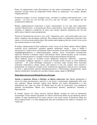 Разве эти пророческие слова Достоевского не про наши сегодняшние дни ? Разве мы не
задаемся сегодня этими же вопросами? Разве сейчас не существует этот вопрос, Вопрос
Справедливости?

Оглянитесь вокруг! А после, направьте взор , взгляните в глубины собственной душ , и вы
увидете – кто есть кто, кто есть Вы, кто есть в вас как “Я есмь” , а кто вокруг вас как
человеческое общество.

Вопрос справедливости существует и будет существовать до тех пор, пока существует
людское Недовольство. А недовольство будет существовать, пока существует эмансипация
человека от природы и общества. И здесь, нам следует серьезно задуматься над тем как
найти нашу главную задачу разрешения.

Задача же Человечества состоит в том, чтоб “ перекинуть мост, чтоб снова найти путь путь
назад к природе, как мыслящее существо. Мы должны найти это природное сушество в нас
самих, и тогда мы снова найдем связь. Мы можем найти природу бне нас только тогда, когда
мы сначала узнали ее в нас самих.”

И вопрос справедливости будет разрешен только тогда, когда Закон примет общую форму
понятий, когда задействует основное правило свободных людей – жить в любви к
деятельности и давать жить в понимании чужого воления, когда закон волчьей стаи и вожака
переформировыраются в общечеловеческие законы, когда молчаливое большинство
перестает бояться и начинает строит собственную жизнь своими руками, когда отступает
кризис индовидуальности с потерей эгоизма посредством развития альтруизма.
“Ведь природа делает из человека только природное существо, общество – существо,
поступающее сообразно законам, и только сам человек может сделать из себя свободное
существо” - эти слова Штайнера записаные в летопись мира должны быть высечены
золотыми символами в наших душах. Для каждого из нас оно должно стать ключом к
разрешению тех вопросов, которые сомо человечество преградило себя на пути к разитию,
на пити к преодолению кризиса Индивидуальности и Молчаливого Большинства. Душе
каждого свободного человека оно деолжно открыть двери, двери к СВОБОДЕ.

Пора образумиться или Новый Взгляд в Будущее

Знание в сравнеии, Жизнь в Выборе, но Время определяет все. Время превращает в
ничто все наши наслаждения и радости, и мы потом с удивлением спрашиваем себя, куда
они девались. Время начинает играть роль Формы для наших Восприятий и в нем
проявляется все, даже мы сами. Но Время само по себе не существует, оно измеряется
нашими ассоциациями. Время есть относительное явление, проявитель Человека в
Пространстве.

В течение многих лет Люди попусту тратили Время, которое им дали на временное
пользование. И как говорит Гурджиев: «С самого зачатия мы живем за счет времени, взятого
взаймы. В мире проявленном все имеет начало и все имеет конец. В Реальном Мире все
всегда присутствует, и в один прекрасный день вам позволяется все забыть и покинуть его
"навсегда".




                                                                                     23
 