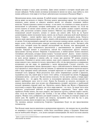 «Время истирает в пыль даже песчинки. Даже самых великих в истории людей рано или
поздно забывали. Чтобы понять истинные возможности жизни на земле, надо найти то, чего
можно добиться в этом мире и что будет действительно полезным в Реальном Мире1».

Органическая жизнь очень хрупкая. В любой момент планетарное тело может умереть. Оно
всегда живет на волосок от смерти. Поэтому цените драгоценное время. Тот, кто научился
извлекать самое ценное из каждого момента жизни, тот обладает сознанием любого
качества. Умение извлекать ценное из жизни - то же самое, что извлекать из пищи, воздуха и
впечатлений те субстанции, которые необходимы для построения высших тел. Если вы
хотите извлечь из жизни самое ценное для себя, оно все равно должно служить высшему
благу, себе достаточно оставить совсем немного. Работать над собой ради блага других -
хитроумный способ получить лучшее от жизни для самого себя. Если вы не будете
удовлетворены своим последним часом, значит, вы не будете довольны всей своей жизнью в
целом. Умереть - значит пройти через нечто, что невозможно повторить вновь. Попусту
тратить наше драгоценное время - значит, лишить себя возможности извлекать самое ценное
из жизни. Если рассматривать каждый час как отдельную единицу жизни, делайте все, что в
ваших силах, чтобы использовать каждую единицу жизни наиболее полно. Заставьте себя
найти путь, который делал бы каждый последующий час больше, чем предыдущий, но
одновременно, давал возможность рассчитаться с накопившимися на данный момент
долгами. Каждый момент в отдельности, взятый без относительно другого момента,
представляет частицу вечного Творения. Следовательно, в любой момент можно извлекать
тончайшие субстанции, которые можно назвать "эссенция жизни". Делать - может означать
только одно: извлекать квинтэссенцию из каждого момента жизни и одновременно платить
по всем долгам природе и самому себе, но только при наличии "Я" можно уплатить
немедленно. Извлекая из жизни самое ценное, надо уметь управлять своими желаниями. В
конце каждого часа, оценив его пользу, представьте себе, что вы просыпаетесь в совершенно
незнакомом для вас мире, по сравнению с часом предыдущим. Следует отметить, что
кажущееся продолжение жизни предыдущего часа в действительности меняется ежечасно,
хотя предметы и люди кажутся теми же самыми. Со временем вы сможете научиться видеть
себя в виде призрака некой субстанции, который переходит из одного мира в другой, как
незваный гость природы. Видя результаты всех своих напряженных усилий в прошлом,
задумайтесь над тем, какой прок от всего этого сейчас, в последний час жизни. В обычном
понимании жизнь - суета сует. Вы всю жизнь полагали, что все дается даром, а теперь вдруг
обнаружили, что - не даром. Вы платите за пользование временем, поэтому каждый миг
вашего пребывания здесь чего-то стоит. Каким бы большим не казалось достижение по
земным масштабам, рано или поздно оно оборачивалось потерей. научитесь с наибольшей
пользой проживать каждый свой час. Научитесь ценить Время как Жизнь и Правильную
подготовку и смерти. Ведь умереть для этого мира навечно - это честь. За такую честь надо
заплатить сознательной работой и преднамеренным страданием. Такое право надо
заработать.Чтобы понять, как надо умереть, вам придется пустить глубокие корни в жизнь,
лишь тогда вы сможете умереть как человек, а не как собака. Однако не каждому дано
умереть. Можно стать удобрением для нашей планеты, но это вовсе не означает умереть на
самом деле. Не теряйте ни одного дня попусту, заставляйте себя хотя бы час в день
прилагать усилия, иначе потеряете все, что приобрели».
Эту заповедь данную человечеству Георгием Гурджиевым будут не раз предстваленны
человечеству.

Чем больше наши мысли вовлечены в размышления прошлого, тем меньше мы не способны
их направить в русло настоящего, чтобы быть способным думать о будущем. Известные
мысли необходимо обозреть , а не делать центром концентрации. Их место на полке анализа
1
 Здесь и далее теьты взаимствованы из произведений Г.Гурджиева « Эссе о размышлении о человеке» и
«Последний час жизни»

                                                                                                    24
 