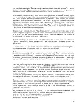 для приобретения опыта. “Нельзя думать о каждом, нужно думать о важном” – говорит
русская пословица. Представления необходимо направить так, чтоб они работали с
действительностью, при этом учитывая собственные закоды действительности.

А что касается того что делается нами как поступок, не создает восприятий , а берет начало
от уже имеющихся восприятий и соприкосаясь с действительностью создает новый образ,
что в свою очередь становится объектом новых восприятий. Можно сказать, что нащими
поступками мы преобразовываем мир наших собственных восприятий, при этом не нарушая
естественной природной взаимосвязьи мира окружающего. “Человек играет там, где он
действительно человек, и он человек там, где играет” – здесь Б.Ливехуд. неотменно
выражает мысль о том, что творческая деятельность – есть не только способность думать, но
и воплощать задуманное в гармоничной форме.

Но если думать и делать так, что “Я свободен, значит я могу делать это так как я хочу”,
значит поступать совершенно наоборот, значит ограничить не только собственную свободу,
но и свободу другого. Необходими принимать каждого находящегося рядом так, как он есть
на самом деле, а не так как мы хотим его воспринять.

Помните что Свобода ценнее всего, потомучто это и есть основа Силы Альтернативы.
Свобода в миллион раз ценнее освобождения. Свободный человек и в рабстве остается сам
себе хозяин.

Болезнью нашего времени и есть эксклюзивное мыщление. Лечение сегодняшних проблем
состоит в том, чтобы человечесто- научилось бы мыслить инклюзивно.

Необходимо не только направлять мысли на объекты, но и стараться находится в самом
объекте и мыслить из объекта. И если суметь наряду с этим стараться мысленно представить
и хотя бъ маленько углубиться в состояние представлений близнаходящегося, так что наши
дольнейшие представления удержать динамически-живыми и исходящими из совместно-
всеобщих побуждений, тогда мы наверняка будем близки и принятию правильных рещений.


Здесь нам необходимо обучиться и развиваться. Педогогическое действует там, где учитель
сам еще обучается. И так м ожно сказать , что ВОСПИТАНИЕ – это процесс гармоничного
восприятия знаний , а РАЗВИТИЕ - их дольнейщшего преобразование для последующего
боплощения в жизнь. Развитие – это не есть процесс наполнения ведра. Развитие – это
зажечь огонь в печи. Но сам процесс должен быть запущен человеком из самого nay, чтобы
мочь гореть дальше.
Человек уже приобрел то что имеет (слова Чаренца говорят:”Ты есть то что и есть ты”), но
чтобы развиваться дальше – он должен еще приобрести то чего необходимо ему иметь.

Поэтому – главное в жизни то, что люди встречаются, в не зависимости какие они. А потом
главное то, что кое-кто из этих людей сатраются в отдельности или вместе что то делать. И
самое главное это когда они находят общий путь идти вместе и через это развиваться.
“Дело должно иметь определенную линию развития” – так характеризовал Б.Ливехуд
следующий шаг развития.

Все дело в том , что реально не то что есть , а то что как оно воспринимается нами, здесь
необходимо разъяснить еще раз что есть развитие, а что есть изменения и рост.
Развитие – это есть структурные узменения в течении роста.
Рост – это есть ритмичные, количественные изменения,
Изменение – это когда все в движении.

                                                                                       25
 