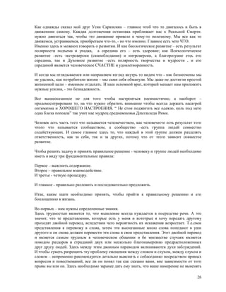Как однажды сказал мой друг Усик Саркисиян – главное чтоб что то двигалось и быть в
движеннии самому. Каждая долговечная остановка приближает нас к Реальной Смерти.
нужно двигаться так, чтобы это движение привело к чему-то полезному. Мы все как то
движемся, устраиваемся, приобретаем что-то, - но что именно. Главное есть эето ЧТО.
Именно здесь и можноп говорить о развитии. И как биологическое развитие – есть результат
полярности подъема и упадка, а середина его – есть здоровие; как Психологическое
развитие –есть экстроверсии (самооблодания) и интроверсии, а благоразумие етсь его
середина, так и Духовное развитие –есть полярность творчества и мудрости , и его
серединой явлвется человеческое СЧАСТИЕ и удовлетворенность.

И когда мы пглядываемся или направляем взгляд внутрь то видем что - как бизнесмены мы
не удались, как потребители жизни – мы сами себя обманули. Мы даже не достигли простой
жизненной цели – имением отдыхать. И наш основной враг, который мешает нам приложить
нужные усилия, - это безнадежность.

Все вышесказанное не для того чтобы настроиться песимистично, а наоборот –
продемоснтрировано то, на что нужно обратить внимание чтобы всегда держать насатрой
оптимизма и ХОРОШЕГО НАСТРОЕНИЯ. “ Не стои поджигать все одеяло, коль под него
одна блоха попоала” так учит нас мудрец средневековья Длаллаледи Рими.

Человек есть часть того что называется человечеством, как человечесто есть результат того
чтого что называется сообществом, а сообщество –есть группа людей совместно
содействующих. И самое главное здесь то, что каждый в этой группе должен разделять
ответственность, как за себя, так и за других, потому что от этого зависит совместое
развитие.

Чтобы решить задачу и принять правильное решение - человеку и группе людей необходимо
иметь в виду три фундаментальные правила:

Первое – выяснить содержание.
Второе – правильное взаимодействие.
И третье - четкую процедуру.

И главное - правильно разловить и последовательно предложить.

Итак, какие шаги необходимо принять, чтобы прийти к правильному решению и его
боплощению в жизань.

Во-первых – нам нужны определенные знания.
Здесь трудностью является то, что мышление всегда нуждается в посредстве речи. А это
значит, что те представления, которые есть у меня и кототрые я хочу передать другому
проходят двойной перевод, вследствии чего вероятность их искажения возростает. Т.е.свои
представления я перевожу в слова, затем эти высказанные мною слова поподают в уши
другого и он снова должен перевести эти слова в свои представления. Этот двойной перевод
и является самым трудным в человеческом общении и бо множестве случаях является
поводом раздоров и страданий двух или несколько благонамеренно предрасположенных
друг другу людей. Здесь между этим двоиным переводом вклиниваются духи заблуждений.
И чтобы суметь разрещить эту проблему смещения между словом и слухом, между слухом и
словом – непременно рекомендуется детально выяснить с собеседнико посредством прямых
вопросов и повествований, все ли он понял так как сказано вами, вне зависимости от того
правы вы или он. Здесь необходимо заранее дать ему знать, что ваше намерение не выяснять

                                                                                      26
 
