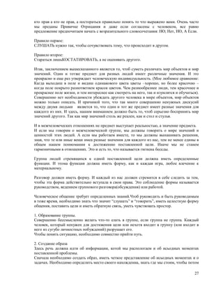 кто прав а кто не прав, а постораться правильно понять то что выражено вами. Очень часто
мы преданы Привичке Отрицания и даже если согласены с человеком, все равно
предложение предпочитаем начать с возразительного словосочетания: НО; Нет, НО, А Если.

Правило первое:
СЛУШАТЬ нужно так, чтобы сочувствовать тому, что происходит в другом.

Правило второе:
Стараться лишьКОСТАТИРОВАТЬ, а не оценивать другого.

Итак, заключением вышесказанного является то, чтоб суметь различать мир объектов и мир
значений. Один и тотже предмет для разных людей имеет различные значения. И это
прекрасно и еще раз утверждает человеческую индивидуальность. (Мое любимое сравнение:
Кагда выходиш в поле и видиш одинакового цвета цветы –хорошо, но более красочно –
когда поле покрыто разнответием красок цветов. Чем разнообразнее люди, тем красочнее и
прекраснее поле жизни, и тем интереснее как смотреть на него, так и изумлятся и обучаться).
Совершенно нет необходимости убеждать другого человека в мире объектов, мир объектов
можно только описать. И причиной того, что так много совершенно ненужных дискусий
между двумя людьми является то, что один и тот же предмет имеет разные значения для
каждого из них. И здесь, нашим вниманием должно быть то, чтоб серьезно боспринять мир
значений другого. Так как мир значений столь же реален, как и стол и стулья.

И в межчеловеческих отношениях не предмет выступает реальностью, а значение предмета.
И если мы говорим о межчеловеческой группе, мы должны говорить о мире значений и
ценностей этих людей. А если мы работаем вместе, то мы должны вынашивать решения,
зная, что те или иные вещи имеа разные значения для каждого из нас, тем не менее едины в
общем нашем пониомании к достижению поставленной цели. Иначе мы не станем
гармоничными в отношениях. Это и есть то, что называется гигиена беседы.

Группа людей стремящихся к одной поставленной цели должна иметь определенные
функции. И этома функция должна иметь форму, как и каждая игра, любое влечение к
материальному.

Разговор должен иметь форму. И каждый из нас должен стремится в себе следить за тем,
чтобы эта форма действительно вступала в свои права. Это соблюдение формы называется
руководством, ведением группового разговора(обсуждения) или работой.

Человеческое общение требует определенных знаний.Чтоб руководить и быть руководимым
в тоже время, необходимо знать что значит “слушать” и “говорить”, иметь целостную форму
общения, поставить цели и иметь обратную связь, уметь чувствовать простор.

1. Образование группы.
Совершенно бессмысленно желать что-то елать в группе, если группа не группа. Каждый
человек, который ненужен для достижения цели или нехотя входит в группу (или входит в
него из сугубо личностных побуждений) разрушает его.
Чтобы понять ситуацию, необходимо совместно прийти путь.

2. Создание образа
Здесь речь должна идти об информации, котой мы распологаем и об исьодных моментах
поставленной проблемы.
Сначала необходимо создать образ, иметь четкое представление об исьодных моментах и о
задачах. Необходимо определить место своего нахождениа, знать где мы стоим, чтобы потом

                                                                                        27
 