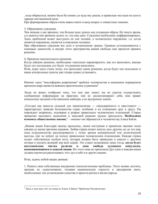 , кода обернуться, можно было бы понять до куда мы дошли, и правильно мы идем на пути к
заранее поставленной цели.
При формировании образа очень важно иметь в виду вопрос о совместных знаниях.

3. Образование суждения.
Чем меньше у нас времени, тем больше надо думать над созданием образа. Не тянуть время,
а в данного нам времени делать то, что нам дано. Суждения необходимо дифференцировать.
Здесь проблемой может выступить не сам человек, а человеческое окружение, т.к. когда
меняется окружение, меняется и поведение человека.
При образовании суждения все дело в установлении границ. Границы устонавливаются с
помощью данностей, и внутри этого пространства нащей свободы нам придется принять
решение.

4. Принятие окончательного решения.
Когда найдено решение, необходимо тшательно перевопросить: как его выполнять, каковы
будут его последсвия, кто будет это решение выполнять.
Итак, нужо знать очень четко, кто выполняет какие решения, когда будет оно исполнено и
какие контрольные пункты уже теперь нужно установить.


Именно здесь "мыслеформы разрешения" проблем человечества в нынешнем пораженном
кризисом мире является важным практическим служением 2.

Люди не живут сообразно тому, что они уже знают; им не удается осуществлять
сообщенную информацию на практике; они не дисциплинируют себя; ими правят
ненасытные желания и беззаконные амбиции, а не внутреннее знание.

„Сегодня как никогда сильный дух национализма — самоуверенного и хвастливого —
характеризует граждан большинства стран, особенно в их отношении друг к другу. Он
порождает неприязнь, недоверие и разрыв правильных человеческих отношений. Старые
привычки массового мышления и массовой реакции трудно преодолеть. Необходимо
изменить общественное мнение.” - именно так обращается к человечеству Алиса Бейли.

„Всякая нация благодаря своему прошлому, своим поступкам и принятым законам тесно
связана со всеми прочими нациями. Любая страна может многое дать другим; но до тех пор,
пока сотрудничество рассматривается с точки зрения коммерческой или политической
выгоды, оно не пойдет на пользу правильным человеческим отношениям. Каждая страна
издает собственную особую ноту, которая должна быть приведена в унисон с другими
нотами и усилить великий хор всех наций. Это станет возможным лишь тогда, когда будет
восстановлена     чистая    религия     и дана        свобода    духовным  импульсам,
вынашивающимся в каждой нации. Но этого пока не произошло.Дух един и каждая нация
должна научиться распознавать этот дух в себе и в других нациях.

Итак, задача любой нации двоякая:

1. Решить свои собственные внутренние психологические проблемы. Этого можно достичь,
признав их существование, подавив национальную гордость и предприняв шаги,
необходимые для установления единства и красоты ритма в жизни народа.




2
    Здесь и дале весь техт до конца из Алиса А.Бейли “Проблемы Человечества»

                                                                                    28
 