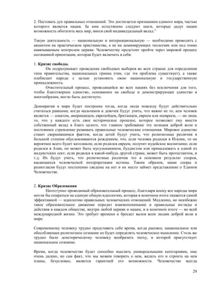 2. Пестовать дух правильных отношений. Это достигается признанием единого мира, частью
которого является нация. За ним естественно следуют шаги, которые дадут нации
возможность обогатить весь мир, внося свой индивидуальный вклад.”

Такую деятельность — национальную и интернациональную — необходимо проводить с
акцентом на практическом христианстве, а не на доминирующих теологиях или под тонко
навязываемым контролем церкви. Человечеству предстоит пройти через мировой процесс
осознанной ориентации, которая будет включать в себя:

1. Кризис свободы.
      Он подразумевает проведение свободных выборов во всех странах для определения
типа правительства, национальных границ (там, где эта проблема существует), а также
плебисцит народа с целью установить свою национальную и государственную
принадлежность.
      Очистительный процесс, проводящийся во всех нациях без исключения для того,
чтобы благотворное единство, основанное на свободе и демонстрирующее единство в
многообразии, могло быть достигнуто.

Демократия в мире будет построена тогда, когда люди повсюду будут действительно
считаться равными; когда мальчиков и девочек будут учить, что важно не то, кем человек
является — азиатом, американцем, европейцем, британцем, евреем или неевреем, — но лишь
то, что у каждого есть свое историческое прошлое, которое позволяет ему внести
собственный вклад в благо целого, что главное требование это позиция доброй воли и
постоянное стремление развивать правильные человеческие отношения. Мировое единство
станет свершившимся фактом, когда детей будут учить, что религиозные различия в
большой степени обусловливаются рождением, что, если человек родился в Италии, то он
вероятнее всего будет католиком; если родился евреем, получит иудейское воспитание; если
родился в Азии, он может быть мусульманином, буддистом или принадлежать к одной из
индуистских сект; если родился в какой-нибудь другой стране, может быть протестантом, и
т.д. Их будут учить, что религиозные различия это в основном результат споров,
касающихся человеческой интерпретации истины. Таким образом, наши споры и
разногласия будут постепенно сведены на нет и их место займет представление о Едином
Человечестве.


2. Кризис Образования
      Неотступно проводимый образовательный процесс, благодаря коему все народы мира
могли бы опираться на единую общую идеологию, которая в конечном итоге окажется самой
эффективной — идеологию правильных человеческих отношений. Медленно, но неизбежно
такое образовательное движение породит взаимопонимание и правильные взгляды и
действия в каждом обществе, внутри любой церкви и нации, и в конечном итоге — во всей
международной жизни. Это требует времени и бросает вызов всем людям доброй воли в
мире.

Современному человеку трудно представить себе время, когда расовое, национальное или
обособляющее религиозное сознание не будет определять человеческое мышление. Столь же
трудно было доисторическому человеку вообразить эпоху, в которой присутствует
национальное сознание.

Время, когда человечество будет способно мыслить универсальными категориями, еще
очень далеко, но сам факт, что мы можем говорить о нем, желать его и строить на нем
планы, безусловно, является гарантией его возможности. Человечество всегда

                                                                                     29
 