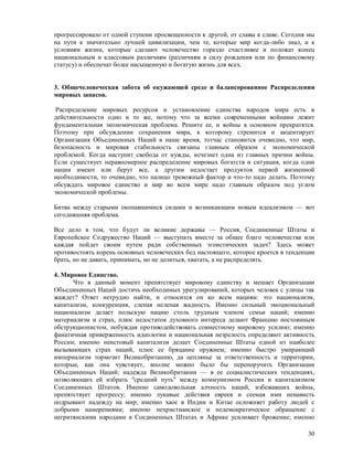 прогрессировало от одной ступени просвещенности к другой, от славы к славе. Сегодня мы
на пути к значительно лучшей цивилизации, чем те, которые мир когда-либо знал, и к
условиям жизни, которые сделают человечество гораздо счастливее и положат конец
национальным и классовым различиям (различиям в силу рождения или по финансовому
статусу) и обеспечат более насыщенную и богатую жизнь для всех.


3. Общечеловеческая забота об окужающей среде и балансорованное Распределении
мировых запасов.

 Распределение мировых ресурсов и установление единства народов мира есть в
действительности одно и то же, потому что за всеми современными войнами лежит
фундаментальная экономическая проблема. Решите ее, и войны в основном прекратятся.
Поэтому при обсуждении сохранения мира, к которому стремится и акцентирует
Организация Объединенных Наций в наше время, тотчас становится очевидно, что мир,
безопасность и мировая стабильность связаны главным образом с экономической
проблемой. Когда наступит свобода от нужды, исчезнет одна из главных причин войны.
Если существует неравномерное распределение мировых богатств и ситуация, когда одни
нации имеют или берут все, а другим недостает продуктов первой жизненной
необходимости, то очевидно, что налицо тревожный фактор и что-то надо делать. Поэтому
обсуждать мировое единство и мир во всем мире надо главным образом под углом
экономической проблемы.

Битва между старыми окопавшимися силами и возникающим новым идеализмом — вот
сегодняшняя проблема.

Все дело в том, что будут ли великие державы — Россия, Соединенные Штаты и
Европейское Содружество Наций — выступать вместе за общее благо человечества или
каждая пойдет своим путем ради собственных эгоистических задач? Здесь может
противостоять корень основных человеческих бед настоящего, которое кроется в тенденции
брать, но не давать, принимать, но не делиться, хватать, а не распределять.

4. Мировое Единство.
      Что в данный момент препятствует мировому единству и мешает Организации
Объединенных Наций достичь необходимых урегулирований, которых человек с улицы так
жаждет? Ответ нетрудно найти, и относится он ко всем нациям: это национализм,
капитализм, конкуренция, слепая нелепая жадность. Именно сильный эмоциональный
национализм делает польскую нацию столь трудным членом семьи наций; именно
материализм и страх, плюс недостаток духовного интереса делают Францию постоянным
обструкционистом, побуждая противодействовать совместному мировому усилию; именно
фанатичная приверженность идеологии и национальная незрелость определяют активность
России; именно неистовый капитализм делает Соединенные Штаты одной из наиболее
вызывающих страх наций, плюс ее бряцание оружием; именно быстро умирающий
империализм тормозит Великобританию, да цеплянье за ответственность и территории,
которые, как она чувствует, вполне можно было бы перепоручить Организации
Объединенных Наций; надежда Великобритании — в ее социалистических тенденциях,
позволяющих ей избрать "средний путь" между коммунизмом России и капитализмом
Соединенных Штатов. Именно самодовольная алчность наций, избежавших войны,
препятствует прогрессу; именно лукавые действия евреев и сеемая ими ненависть
подрывают надежду на мир; именно хаос в Индии и Китае осложняет работу людей с
добрыми намерениями; именно нехристианское и недемократическое обращение с
негритянскими народами в Соединенных Штатах и Африке усиливает брожение; именно

                                                                                   30
 