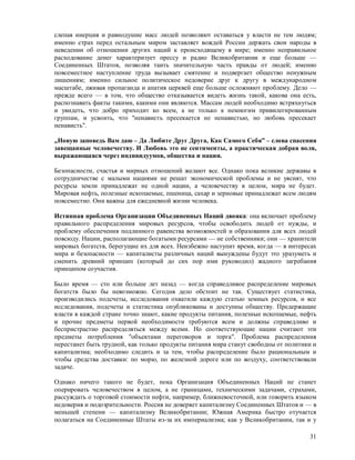 слепая инерция и равнодушие масс людей позволяют оставаться у власти не тем людям;
именно страх перед остальным миром заставляет вождей России держать свои народы в
неведении об отношении других наций к происходящему в мире; именно неправильное
расходование денег характеризует прессу и радио Великобритании и еще больше —
Соединенных Штатов, позволяя таить значительную часть правды от людей; именно
повсеместное наступление труда вызывает смятение и подвергает общество ненужным
лишениям; именно сильное политическое недоверие друг к другу в международном
масштабе, лживая пропаганда и апатия церквей еще больше осложняют проблему. Дело —
прежде всего — в том, что общество отказывается видеть жизнь такой, какова она есть,
распознавать факты такими, какими они являются. Массам людей необходимо встряхнуться
и увидеть, что добро приходит ко всем, а не только к немногим привилегированным
группам, и усвоить, что "ненависть пресекается не ненавистью, но любовь пресекает
ненависть".

„Новую заповедь Вам даю – Да Любите Друг Друга, Как Самого Себя” – слова спасения
завещанные человечеству. И Любовь это не сентименты, а практическая добрая воля,
выражающаяся через индивидуумов, общества и нации.

Безопасности, счастья и мирных отношений желают все. Однако пока великие державы в
сотрудничестве с малыми нациями не решат экономической проблемы и не уяснят, что
ресурсы земли принадлежат не одной нации, а человечеству в целом, мира не будет.
Мировая нефть, полезные ископаемые, пшеница, сахар и зерновые принадлежат всем людям
повсеместно. Они важны для ежедневной жизни человека.

Истинная проблема Организации Объединенных Наций двояка: она включает проблему
правильного распределения мировых ресурсов, чтобы освободить людей от нужды, и
проблему обеспечения подлинного равенства возможностей и образования для всех людей
повсюду. Нации, располагающие богатыми ресурсами — не собственники; они — хранители
мировых богатств, берегущие их для всех. Неизбежно наступит время, когда — в интересах
мира и безопасности — капиталисты различных наций вынуждены будут это уразуметь и
сменить древний принцип (который до сих пор ими руководил) жадного загребания
принципом соучастия.

Было время — сто или больше лет назад — когда справедливое распределение мировых
богатств было бы невозможно. Сегодня дело обстоит не так. Существует статистика,
производились подсчеты, исследования охватили каждую статью земных ресурсов, и все
исследования, подсчеты и статистика опубликованы и доступны обществу. Предержащие
власти в каждой стране точно знают, какие продукты питания, полезные ископаемые, нефть
и прочие предметы первой необходимости требуются всем и должны справедливо и
беспристрастно распределяться между всеми. Но соответствующие нации считают эти
предметы потребления "объектами переговоров и торга". Проблема распределения
перестанет быть трудной, как только продукты питания мира станут свободны от политики и
капитализма; необходимо следить и за тем, чтобы распределение было рациональным и
чтобы средства доставки: по морю, по железной дороге или по воздуху, соответствовали
задаче.

Однако ничего такого не будет, пока Организация Объединенных Наций не станет
оперировать человечеством в целом, а не границами, техническими задачами, страхами,
рассуждать о торговой стоимости нефти, например, ближневосточной, или говорить языком
недоверия и подозрительности. Россия не доверяет капитализму Соединенных Штатов и — в
меньшей степени — капитализму Великобритании; Южная Америка быстро отучается
полагаться на Соединенные Штаты из-за их империализма; как у Великобритании, так и у

                                                                                    31
 