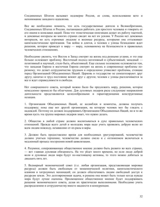 Соединенных Штатов вызывает недоверие Россия, ее слова, использование вето и
непонимание западного идеализма.

Все же необходимо помнить, что есть государственные деятели в Великобритании,
Соединенных Штатах и России, пытающиеся работать для простого человека и говорить от
его имени в конклавах наций. Пока что эгоистическая оппозиция делает их работу тщетной,
и денежные интересы во многих странах сводят на нет их усилия. У России нет денежных
интересов, но есть огромные людские и военные ресурсы, которыми она отталкивает
капиталистические притязания. Так война и длится, а человек с улицы безнадежно ждет
решения, которое приведет к миру — миру, основанному на безопасности и правильных
человеческих отношениях.

Необходимо уяснить, что Восток и Запад смотрят на жизнь под разными углами, и это еще
больше осложняет проблему. Восточный подход негативный и субъективный; западный —
позитивный и научный, стало быть, объективный. Еще сильнее положение осложняется тем,
что западная Европа и восточная Европа смотрят на жизнь и современные проблемы по-
разному; это делает сотрудничество трудным и определенно утяжеляет проблемы, стоящие
перед Организацией Объединенных Наций. Церковь и государство не симпатизируют друг
другу; капитал и труд постоянно воюют друг с другом; человек с улицы расплачивается за
все и ждет справедливости и свободы.

Нет совершенного совета, который можно было бы предложить миру, решения, которое
немедленно принесло бы облегчение. Для духовных лидеров расы следующие направления
деятельности представляются целесообразными и гарантирующими конструктивные
позиции.

1. Организация Объединенных Наций, ее ассамблея и комитеты, должны получать
поддержку; пока еще нет другой организации, на которую человек мог бы глядеть с
надеждой. Поэтому он должен поддерживать Организацию Объединенных Наций, но в то же
время пусть эта группа мировых лидеров знает, что нужно делать.

2. Общество в любой стране должно воспитываться в духе правильных человеческих
отношений. Прежде всего детей и молодежь мира надо учить проявлять добрую волю ко
всем людям повсюду, независимо от их расы и веры.

3. Должно быть предоставлено время для необходимых урегулирований, человечество
должно учиться терпению; человечество должно смело и с оптимизмом включаться в
медленный процесс построения новой цивилизации.

4. Разумное, сопереживающее общественное мнение должно быть развито во всех странах,
— вот главная духовная обязанность. На это уйдет много времени, но если люди доброй
воли и духовные люди мира будут по-настоящему активны, то этого можно добиться за
двадцать пять лет.

5. Всемирный экономический совет (т.е. любая организация, представляющая мировые
ресурсы) должен быть свободным от мошеннической политики, капиталистического
влияния и хитроумных махинаций; он должен обеспечивать людям свободный доступ к
ресурсам земли. Это долговременная задача, и решена она может быть только когда нужды
мира будут лучше оценены. Просвещенное общественное мнение будет поддерживать
решения экономического совета, делая их практически выполнимыми. Необходимо учить
распределению и сотрудничеству вместо жадности и конкуренции.


                                                                                    32
 