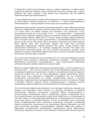 6. Должна быть свобода путешествовать повсюду, в любом направлении и в любую страну;
посредством свободного общения члены человеческой семьи могут узнавать друг о друге и
оценивать друг друга; паспорта и визы должны быть упразднены, ибо они являются
символами великой ереси обособленности.

7. Люди доброй воли повсюду должны мобилизовываться и включаться в работу; именно от
их усилий зависит будущее человечества; их миллионы, и — будучи организованными и
мобилизованными — они представляют значительную часть мыслящих людей.

Именно благодаря упорной, постоянной, организованной работе людей доброй воли во всем
мире будет осуществляться мировое единство. В наше время эти люди только организуются
и их мучит мысль, что работа, которую надо выполнять, столь грандиозна, а силы,
выстроившиеся против них, столь велики, что их — в настоящее время — разрозненные
усилия не могут сокрушить преграды жадности и ненависти. Им ясно, что систематического
распространения принцип доброй воли, от которого зависит решение мировой проблемы,
пока не получил; они еще не имеют представления о количественной крепости тех, кто
мыслит так же, как они. Они задают себе те же вопросы, что волнуют умы людей повсюду:
Каким образом может быть восстановлен порядок? Как может быть достигнуто
справедливое распределение мировых ресурсов? Как именно Четыре Свободы могут
осуществляться фактически, а не оставаться прекрасными мечтами? Как может быть
восстановлена подлинная религия, как могут способы неподдельной духовной жизни
укрепиться в сердцах людей? Каким образом может быть достигнуто настоящее процветание
как результат единства, мира и изобилия?

Есть только один истинный путь, и есть признаки того, что к этому пути обращаются многие
миллионы людей. Единство и правильные человеческие отношения — индивидуальные,
общественные, национальные и международные — могут осуществляться совместными
действиями мужчин и женщин доброй воли в каждой стране.

Мужчин и женщин доброй воли надо находить и организовывать, и так будет выявляться их
численная мощь — ибо в ней нет сомнений. Они должны формировать мировую группу,
отстаивающую правильные человеческие отношения и наставляющую общество природе и
могуществу доброй воли. Так они будут формировать мировое общественное мнение,
которое будет столь действенно и откровенно поддерживать все, что способствует
человеческому благосостоянию, что лидеры, государственные деятели и политики,
бизнесмены и церковники будут вынуждены прислушиваться к нему и подчиняться. Упорно
и регулярно общество надлежит обучать интернационализму и мировому единству,
основанными на простой доброй воле и взаимозависимости на базе сотрудничества.

Это не мистическая непрактичная программа; она не призывает разоблачать, подрывать или
нападать; она акцентирует новую политику, т.е. политику, основанную на принципе
осуществления правильных человеческих отношений. Между эксплуатируемыми и
эксплуататорами, поджигателями войны и пацифистами, массами и правителями будет
стоять организованная многомиллионная группа людей доброй воли, не склоняющаяся на
чью-либо сторону, не демонстрирующая партийный дух, не раздувающая политических или
религиозных склок и не питающая ненависти. То будет не негативная толпа, а позитивная
группа, интерпретирующая смысл правильных человеческих отношений, отстаивающая
единство человечества и практическое, а не теоретическое, братство. Внедрение этих идей
всеми доступными средствами и распространение принципа доброй воли приведут к
образованию могущественной организованной международной группы. Общественное
мнение будет вынуждено считаться с таким движением; в конце концов численная крепость


                                                                                     33
 