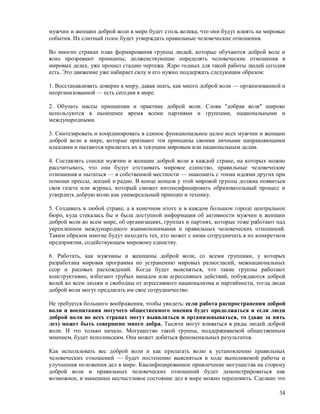мужчин и женщин доброй воли в мире будет столь велика, что они будут влиять на мировые
события. Их слитный голос будет утверждать правильные человеческие отношения.

Во многих странах план формирования группы людей, которые обучаются доброй воле и
ясно прозревают принципы, долженствующие определять человеческие отношения в
мировых делах, уже прошел стадию чертежа. Ядро годных для такой работы людей сегодня
есть. Это движение уже набирает силу и его нужно поддержать следующим образом:

1. Восстанавливать доверие к миру, давая знать, как много доброй воли — организованной и
неорганизованной — есть сегодня в мире.

2. Обучать массы принципам и практике доброй воли. Слова "добрая воля" широко
используются в нынешнее время всеми партиями и группами, национальными и
международными.

3. Синтезировать и координировать в единое функциональное целое всех мужчин и женщин
доброй воли в мире, которые признают эти принципы своими личными направляющими
идеалами и пытаются прилагать их к текущим мировым или национальным делам.

4. Составлять списки мужчин и женщин доброй воли в каждой стране, на которых можно
рассчитывать, что они будут отстаивать мировое единство, правильные человеческие
отношения и пытаться — в собственной местности — знакомить с этими идеями других при
помощи прессы, лекций и радио. В конце концов у этой мировой группы должна появиться
своя газета или журнал, который сможет интенсифицировать образовательный процесс и
утвердить добрую волю как универсальный принцип и технику.

5. Создавать в любой стране, а в конечном итоге и в каждом большом городе центральное
бюро, куда стекалась бы и была доступной информация об активности мужчин и женщин
доброй воли во всем мире, об организациях, группах и партиях, которые тоже работают над
укреплением международного взаимопонимания и правильных человеческих отношений.
Таким образом многие будут находить тех, кто может с ними сотрудничать в их конкретном
предприятии, содействующем мировому единству.

6. Работать, как мужчины и женщины доброй воли, со всеми группами, у которых
разработана мировая программа по устранению мировых разногласий, межнациональных
ссор и расовых расхождений. Когда будет выясняться, что такие группы работают
конструктивно, избегают грубых нападок или агрессивных действий, побуждаются доброй
волей ко всем людям и свободны от агрессивного национализма и партийности, тогда люди
доброй воли могут предлагать им свое сотрудничество.

Не требуется большого воображения, чтобы увидеть: если работа распространения доброй
воли и воспитания могучего общественного мнения будет продолжаться и если люди
доброй воли во всех странах могут выявляться и организовываться, то (даже за пять
лет) может быть совершено много добра. Тысячи могут вливаться в ряды людей доброй
воли. И это только начало. Могущество такой группы, поддерживаемой общественным
мнением, будет исполинским. Она может добиться феноменальных результатов.

Как использовать вес доброй воли и как прилагать волю к установлению правильных
человеческих отношений — будет постепенно выясняться в ходе выполняемой работы и
улучшения положения дел в мире. Квалифицированное привлечение могущества на сторону
доброй воли и правильных человеческих отношений будет демонстрироваться как
возможное, и нынешнее несчастливое состояние дел в мире можно переломить. Сделано это

                                                                                     34
 