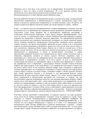 обиженны или в этом роде, если делается что то прогресивное. И несменяемость ролей
приводит к тому, что связь в самом человеческом “Я” и его другими частями также
неэластичны, как и связь между руководителем и группой людьми.
Внутренная реальност создает картины нашего Внешнего мира.

Поэтому проблема Человека в его внутреннем настрое, в потере Силы Духа, в возростающей
Хроноческой напряженности, в Неопределенности и Страхе. Человечество теряет силы
именно в результате хронической напряженности, который вызывает страх. И именно эту
патерю и недостаток Христос восполнил верой, дав людям панацею от страха – Любовь.

Страх – это чувство пустоты и неопределенности, которое превращается в болезнь, если мы
не замечаем его и не принимаем как совершенно ценное проявление душевной способности.
Уничтожить Страх также абсурдно как и предотвратить природные катастрофы и
Глобальные Климатические Изменения. Страх нужно вовремя трансформировать. Если
этого не сделать, то накопленный страх с «силой стихийного бедствия вырывается наружу,
сокрушая все внутренние и внешние защитные укрепления. Эта неразрешенная проблема
страха усугубляется или становится хронической, маскируясь под видом неуемной жажды
власти, влияния, авторитета, материального благополучия, тенденции всегда принимать
сторону сильного, под видом высокомерия, претензий на роль лидера и не в последнюю
очередь под видом надуманного презрения к страху или к тем, кто не хочет или не может от
него уклоняться.» Джалаледи Руми говорит «Бежать же от себя не в нашей воле, от Бога
убежать нельзя тем более». И так как страх есть явление естественное, то оно не может быть
ненеуместным и нененужным, а значит и деструктивным. Отношение к страху
обусловленны природой человека и все отрицательное по поводу страха относиться лишь к
неверному обращению личнисти со своему страхом. Поэтому, переживая страх и
гармонируя его с силой духа, мы набираемся опыта, тем самым укрепляея самосознание и
самопознание в непривычных условиях. Если нету страха, то нету и самосознания.
Самосознания неотделимо от переживания страха и поэтому умея обращаться со страхом,
мы приобретаем опыт в обращении с самосознание. Именно познание Страха позволяет
отйрыть нам двери смерти. А вся наша Жизнь и есть правильная подготовка к Смерти или
же началу нового Пути. И как надежное убежище меняет наше отношение к природным
стихиям, придавая риск, так и правильное отношение к Страху помогает нам преодолевать
«чувсто страьа к смерти» и познать Смерть. Гиппократ говорил « Чтобы вылечить болного
врач должен преодолеть болезнь, а не больной. А для приодоления болезни, нужно
приблизиться кй нему насколько можно ближе». Вместо того чтобы заняться выроботкой
более совершенной и реалистичной методикой для отношения со страхом, мы как
инстинктивное существо погружаемся в бегство, или занимаем фиктивную оборону. «Дайте
скипеть воду, чтоб приготовить чай» - даите страху развитаться в том направлении, где вы
сможете его контролировать и принять к себе на служение. Ведь собака бежит за человеком
не для того чтобы его поймать, а для того чтоб человек убегал от него и не причинил ему
боли. Мы превратились в уличных собак, когда от собственного страха бросаемся за погоню
самого себя. Поэтому и хроническая напряженность, а последствия – болезни и социальная
неопределенность, беспокойство, паника и наконец Чувство Пустоты – СТРАХ НЕГАТИВА.

Если быть чуточку сердечным и смышленным, то нетрудно заметить, что страх возникает
тогда, когда ме ме можем контролировать ситуацию, когда мы зависим от случая. Страх
возникает от Чувства Незащищенности и Невозможности PROTECT OURSELF. Но
страшное не Страх а само чувство БЕЗЗАЩИТНОСТИ и НЕОПРЕДЕЛЕННОСТИ. А это
означает что мы слишком Материальны и зависим не от себя , а от окружающего нами
материального мира. Человек превратился в существо механическое, в машину – оставив
свое Человеческое позади, Позабыв самого себя и потеряв собственное «Я» - ту силу Духа,
которая двигет горами. И пока мы находимся в забвении и не можем вспомнить что «Никто

                                                                                        5
 