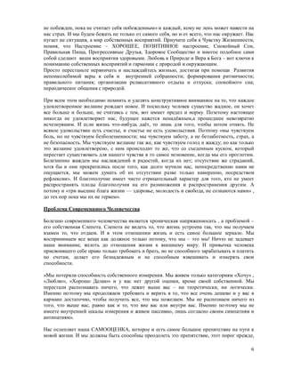 не побежден, пока не считает себя побежденным» и каждый, кому не лень может навести на
нас страх. И мы будем бежать не только от самого себя, но и от всего, что нас окружает. Нас
пугает не ситуация, а мир собственных восприятий. Приучите себя к Чувству Жизненности,
помня, что Настроение – ХОРОШЕЕ, ПОЗИТИВНОЕ настроение, Спокойный Сон,
Правильная Пища, Прогрессивные Друзья, Здоровое Сообщество и многое подобное сами
собой сделают ваши восприятия здоровыми. Любовь к Природе и Вера в Бога – вот ключи к
пониманию собственных восприятий и гармонии с природой и окружающим.
Просто перестаньте нервничать и наслаждайтесь жизнью, достигая при помощи Развития
непоиколебимой веры в себя и внутренней собранности; формирования ритмичности;
правильного питания; организации релаксативного отдыха и отпуска; спокойного сна;
переодическог общения с природой.

При всем этом необходимо помнить и уделять конструктивное вниманиое на то, что каждое
удовлетворенное желание рождает новое. И поскольку человек существо жадное, он хочет
все больше и больше, не считаясь с тем, вот иммет предел и норму. Поэетому настоящее
никогда не удовлетворяет нас, будущее кажется ненадёжным,а прошедшее невозвратно
исчезнувшим. И если жизнь что-нибудь даёт, то лишь для того, чтобы потом отнять. Не
всякое удовольствие есть счастье, и счастье не есть удовольствия. Поэтому «мы чувствуем
боль, но не чувствуем безболезненности; мы чувствуем заботу, а не беззаботность, страх, а
не безопасность. Мы чувствуем желание так же, как чувствуем голод и жажду; но как только
это желание удовлетворено, с ним происходит то же, что со съеденным куском, который
перестает существовать для нашего чувства в то самое мгновение, когда мы его проглотим.
Болезненно жаждем мы наслаждений и радостей, когда их нет; отсутствие же страданий,
хотя бы и они прекратились после того, как долго мучили нас, непосредственно нами не
ощущается, мы можем думать об их отсутствии разве только намеренно, посредством
рефлексии». И благополучие имеет чисто отрицательный характер для того, кто не умеет
распространять плоды благополучия на его размножения и распространения другим. А
потому и «три высшие блага жизни — здоровье, молодость и свобода, не сознаются нами» ,
до тех пор пока мы их не теряем».

Проблема Современнного Человечества

Болезню современного человечества является хроническая напряженносать , а проблемой –
его собственная Слепота. Слепота не видеть то, что жизнь устроена так, что мы получаем
взамен то, что отдаем. И в этом отношении жизнь и есть самое большое зеркало. Мы
воспринимаем все вещи как должное только потому, что мы – это мы! Ничто не задевает
наше внимание, вплоть до отношения жизни к внешнему миру. И привычка человека
присвоившего себе право только требовать и брать, но не способного зарабатывать и платить
по счетам, делает его безнадежным и не способным взвешивать и измерять свои
способности.

«Мы потеряли способность собственного измерения. Мы живем только категориям «Хочу» ,
«Люблю», «Хорошо Делаю» и у вас нет другой оценки, кроме своей собственной. Мы
перестали распознавать ничего, что лежит выше вас – ни теоретически, ни логически.
Именно поэтому мы продолжаем требовать и верить в то, что все очень дешево и у вас в
кармане достаточно, чтобы получить все, что мы пожелаем. Мы не распознаем ничего из
того, что выше вас, равно как и то, что вне вас или внутри вас. Именно поэтому мы не
имеете внутренней шкалы измерения и живем пассивно, лишь согласно своим симпатиям и
антипатиям».

Нас ослепляет наша САМООЦЕНКА, которое и есть самое большое препятствие на пути к
новой жизни. И мы должны быть способны преодолеть это препятствие, этот порог прежде,

                                                                                         6
 