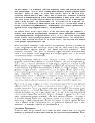 чем идти дальше. Если человек не способен к переоценке самого себя, неважно насколько
умен и талантливы – у него нет надежды на внутреннее развитие. Человек должен не просто
воображать, верить или думать, но должен быть способен увидеть в себе некие вещи,
которые он никогда прежде не видел, увидеть их в реальном свете. Понимание человеком
самого себя не может измениться, если он по-прежнему ничего не видит в себе самом. А для
того, чтобы видеть, он должен научиться видеть. На сегодняшний день мы не имеем ничего,
кроме иллюзий по поводу себя. Мы оцениваем себя слишком высоко. Мы не уважаем себя.
Для того, чтобы уважать себя, необходимо выделить в себе часть, которая выше других и
которая будет свидетелем уважения к себе. Тогда мы учимся уважать себя, и в отношениях с
другими людьми мы будем руководствоваться тем же уважением.

Мы должны понять, что все другие мерки – талант, образование, культура, одаренность -
являются очень частными и изменчивыми. Единственной точной и неизменной, объективно
истинной меркой является внутреннее видение. Я вижу – я вижу себя самого, и это реальная
оценка. Выделив свою высшую реальную часть, мы способны оценить свои низшие части,
которые также являются реальными. И эта высшая оценка, определяющая роль каждой
части, приведет к уважению самого себя.

Наше собственное лицемерие и ложь настолько захватили нвас, что мы не способны ее
больше контролировать. Мы находимся в плену у лжи. Мы лжем всегда и везде. Наши
взаимоотношения с другими людьми – ложь. Наши социальные условности – наше
воспитание и обучение – ложь. Равно как и все наши теории и искусство. Наша социальная
жизнь и наша семейная жизнь превратились в сплошную паутину ложи. И то, что мы
возомнили о самих себе – это тоже ложь.

Поэтому человечеству непбходимо учитесь наблюдать за собой, за своей двойственной
прородой, наити этого Януса. И пока мы не сумеем разглядть в себе свою двойную природу,
ложь и обман, не познаем двойственность своей природы, внутри нас не может родится
Истина, а значит бидет царствовать только Идея Справедливости, порождаюшая революции,
вместо эволюции и прогресса. Самонаблюдение и Анализ, за которым следует Мысль и
Действие, которое проводит в движение Слово, вот что нужно. Нужно научиться быть
начеку, научиться превратить идеи в новые мысли, в свежие мысли. Но к сожалению человек
всегда вкладываете в беседу слишком много самого себя, и вместе со словами
самовосхваления теряет все остальное. Мы отдаем не только слова, мы теряете себя со
словами собственного восхваления. И тоже самое происходит с самыми сокровенными
нашими чувствами и действиями, накими как молитва, вера в Бога, любовь к родителям.

Очень часто мы ходим в церковь и молимся автоматически, незамечая что лишь утешаем
себя автоматически. Это само большое преступление, и главная беда в том, что мы этого не
покнаем, незамечаем. Потому что слишком вовлечены самим собой. Мы молимся только
своими мыслями, а истинный Христианин молится всем своми присутствием. Наши
милотвы приближают нас к насточщему, а насточщее существует чтобы исправить прошлое
и подготовить будущее. Без настоящего прошлое и будущее не существуют. Это очень
важно чувствовать настоящее и делать все, чтобы иметь настоящее. Прошлое – это позади и
не вернется никогда. Завтра может наступить , а может и нет а может и по разному, в
зависимости от присутствия сегодня. Поэтому необходимо все делать сегодня. Забудьте
вчера и забудьте завтра. Сегодняшним днем вы исправляете вчерашний день и даете
завтрашнему возможность стать тем, чем ему должно быть.

Молчаливое большинство
Человек по своей натуре таковой, что он думает согласно природе, ведет себя согласно
правилам, но всегда действуем согласно привычке, и в конце концов превращаемся в Члена.

                                                                                      7
 