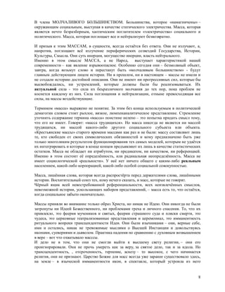 В члена МОЛЧАЛИВОГО БОЛЬШИНСТВОМ. Большинства, которое «намагничены» –
окружающим социальным, выступая в качестве статического электричества. Масса, которая
является нечто безразборным, хаотическим поглатителем «электричества» социального и
политического. Масса, которая поглощает все и нейтрализуют безвозвратно.

И призыв к этим МАССАМ, в сущности, всегда остаётся без ответа. Они не излучают, а,
напротив, поглощают всё излучение периферических созвездий Государства, Истории,
Культуры, Смысла. Они суть инерция, могущество инерции, власть нейтрального.
Именно в этом смысле МАССА, а не Народ,            выступает характеристикой нашей
современности – как явление взрывоопасное. Особенно сегодня они – безмолвный объект,
завтра, когда возьмут слово и перестанут быть «молчаливым большинством» - будут
главным действующим лицом истории. Ни в прошлом, ни в настоящем – массы не имели и
не создали историю достойной описания. Они не имеют ни прогрессивных сил, которые бы
высвобождались, ни устремлений, которые должны были бы реализовываться. Их
актуальной сила - это сила их беьразличного молчания до тех пор, пока проблем не
коснется каждому из них. Сила поглощения и нейтрализации, отныне превосходящая все
силы, на массы воздействующие.

Термином «масса» выражено не понятие. За этим без конца используемым в политической
демагогии словом стоит рыхлое, вязкое, люмпенаналитическое представление. Стремление
уточнить содержание термина «масса» поистине нелепо – это попытка придать смысл тому,
что его не имеет. Говорят: «масса трудящихся». Но масса никогда не является ни массой
трудящихся, ни массой какого-либо другого социального субъекта или объекта.
«Крестьянские массы» старого времени массами как раз и не были: массу составляют лишь
те, кто свободен от своих символических обязанностей и кому предназначено быть уже
только многоликим результатом функционирования тех самых моделей, которым не удаётся
их интегрировать и которые в конце концов предъявляют их лишь в качестве статистических
остатков. Масса не обладает ни атрибутом, ни предикатом, ни качеством, ни референцией.
Именно в этом состоит её определённость, или радикальная неопределённость. Масса не
имеет социологической «реальности». У неё нет ничего общего с каким-либо реальным
населением, какой-либо корпорацией, какой-либо особой социальной совокупностью.

Масса, лишённая слова, которая всегда распростёрта перед держателями слова, лишёнными
истории. Восхитительный союз тех, кому нечего сказать, и масс, которые не говорят.
Чёрный ящик всей невостребованной референциальности, всех неизвлечённых смыслов,
невозможной истории, ускользающих наборов представлений, – масса есть то, что остаётся,
когда социальное забыто окончательно.

Массы приняли во внимание только образ Христа, но никак не Идею. Они никогда не были
затронуты ни Идеей Божественного, ни проблемами греха и личного спасения. То, что их
привлекло, это феерия мучеников и святых, феерии страшного суда и пляски смерти, это
чудеса, это церковные театрализованные представления и церемониал, это имманентность
ритуального вопреки трансцендентности Идеи. Они были язычниками – они, верные себе,
ими и остались, никак не тревожимые мыслями о Высшей Инстанции и довольствуясь
иконами, суевериями и дьяволом. Практика падения по сравнению с духовным возвышением
в вере – вот что охватывало масссы.
И дело не в том, что они не смогли выйти к высшему свету религии, – они его
проигнорировали. Они не прочь умереть как за веру, за святое дело, так и за идола. Но
трансцендентность, , отсроченность, терпение, аскезу – то высокое, с чего начинается
религия, они не признают. Царство Божие для масс всегда уже заранее существовало здесь,
на земле – в языческой имманентности икон, в спектакле, который устроила из него


                                                                                     8
 