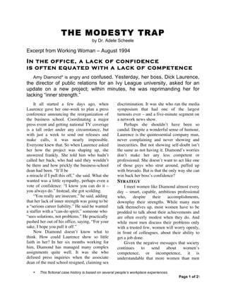 • This fictional case history is based on several people’s workplace experiences.
Page 1 of 2
THE MODESTY TRAP
by Dr. Adele Scheele
Excerpt from Working Woman – August 1994
In the office, a lack of confidence
is often equated with a lack of competence
Amy Diamond* is angry and confused. Yesterday, her boss, Dick Laurence,
the director of public relations for an Ivy League university, asked for an
update on a new project; within minutes, he was reprimanding her for
lacking “inner strength.”
It all started a few days ago, when
Laurence gave her one-week to plan a press
conference announcing the reorganization of
the business school. Coordinating a major
press event and getting national TV coverage
is a tall order under any circumstance, but
with just a week to send out releases and
make calls, it was nearly impossible.
Everyone knew that. So when Laurence asked
her how the project was shaping up, she
answered frankly. She told him who hadn’t
called her back, who had said they wouldn’t
be there and how prickly the business-school
dean had been. “It’ll be
a miracle if I pull this off,” she said. What she
wanted was a little sympathy, perhaps even a
vote of confidence: “I know you can do it –
you always do.” Instead, she got scolding.
“You really are insecure,” he said, adding
that her lack of inner strength was going to be
a “serious career liability.” He said he wanted
a staffer with a “can-do spirit,” someone who
“sees solutions, not problems.” He practically
pushed her out of his office, saying, “For your
sake, I hope you pull it off.”
Now Diamond doesn’t know what to
think. How could Laurence show so little
faith in her? In her six months working for
him, Diamond has managed many complex
assignments quite well. It was she who
defused press inquiries when the associate
dean of the med school resigned, claiming sex
discrimination. It was she who ran the media
symposium that had one of the largest
turnouts ever – and a five-minute segment on
a network news show.
Perhaps she shouldn’t have been so
candid. Despite a wonderful sense of humour,
Laurence is the quintessential company man,
never complaining and never showing and
insecurities. But not showing self-doubt isn’t
the same as not having it. Diamond’s worries
don’t make her any less competent or
professional. She doesn’t want to act like one
of those guys who strut around, puffed up
with bravado. But is that the only way she can
win back her boss’s confidence?
STRATEGY
I meet women like Diamond almost every
day – smart, capable, ambitious professional
who, despite their accomplishments,
downplay their strengths. While many men
talk themselves up, most women have to be
prodded to talk about their achievements and
are often overly modest when they do. And
while most men discuss their problems only
with a trusted few, women will worry openly,
in front of colleagues, about their ability to
get a job done.
Given the negative messages that society
continues to send about women’s
competence, or incompetence, it is
understandable that more women than men
 