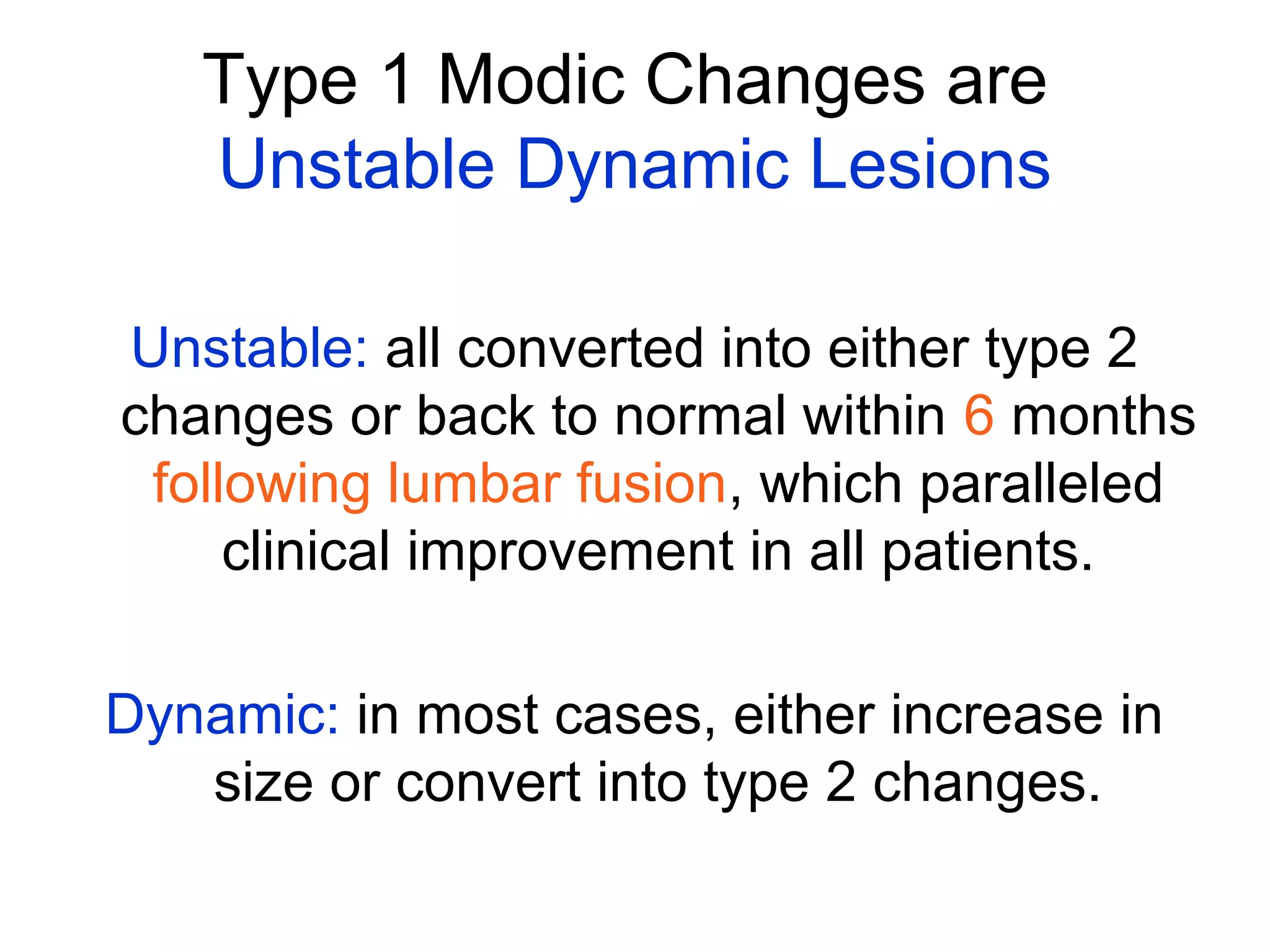 Type 1 Modic Changes are 
Unstable Dynamic Lesions 
Unstable: all converted into either type 2 
changes or back to normal within 6 months 
following lumbar fusion, which paralleled 
clinical improvement in all patients. 
Dynamic: in most cases, either increase in 
size or convert into type 2 changes. 
 