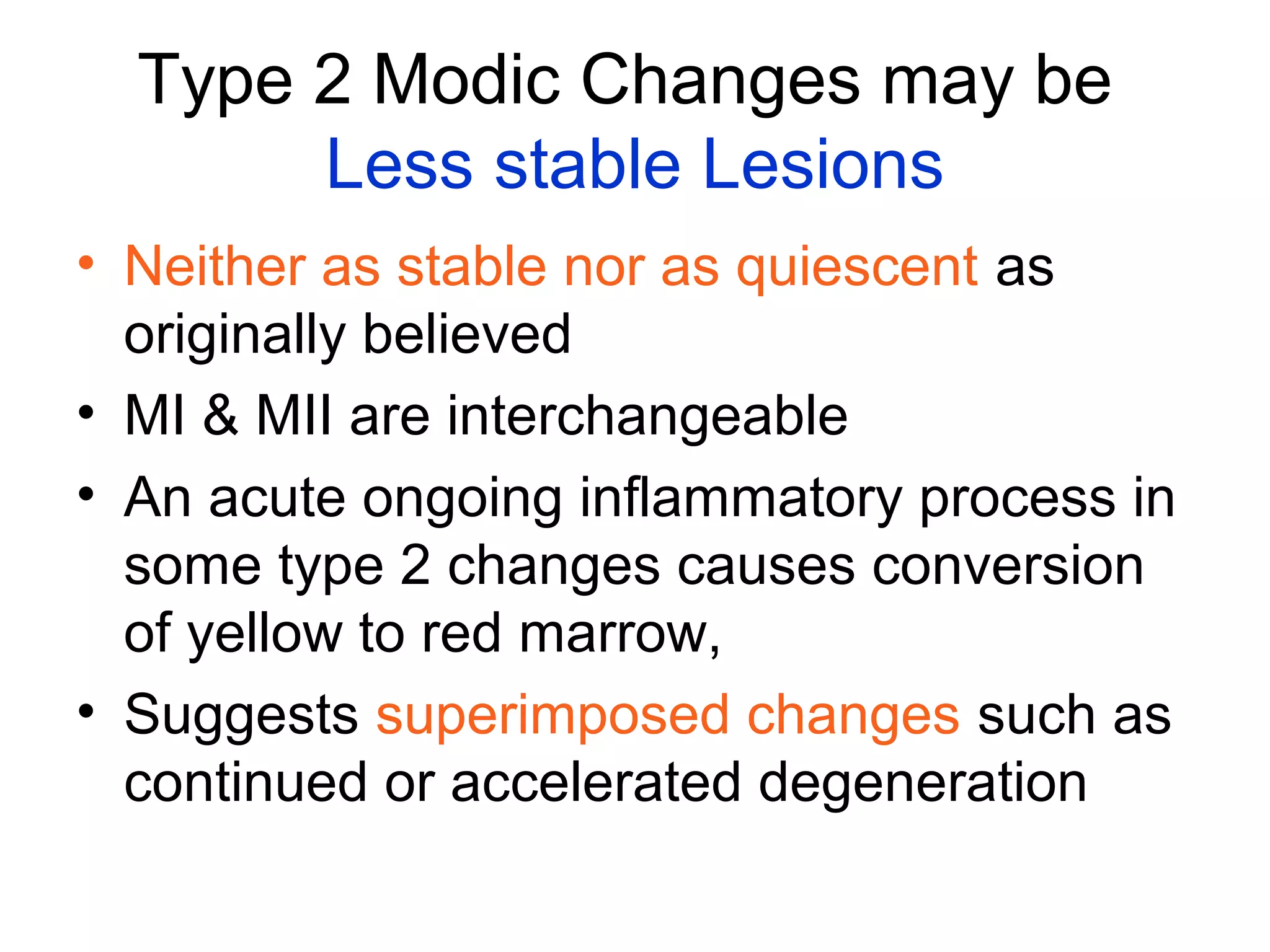 Type 2 Modic Changes may be 
Less stable Lesions 
• Neither as stable nor as quiescent as 
originally believed 
• MI & MII are interchangeable 
• An acute ongoing inflammatory process in 
some type 2 changes causes conversion 
of yellow to red marrow, 
• Suggests superimposed changes such as 
continued or accelerated degeneration 
 