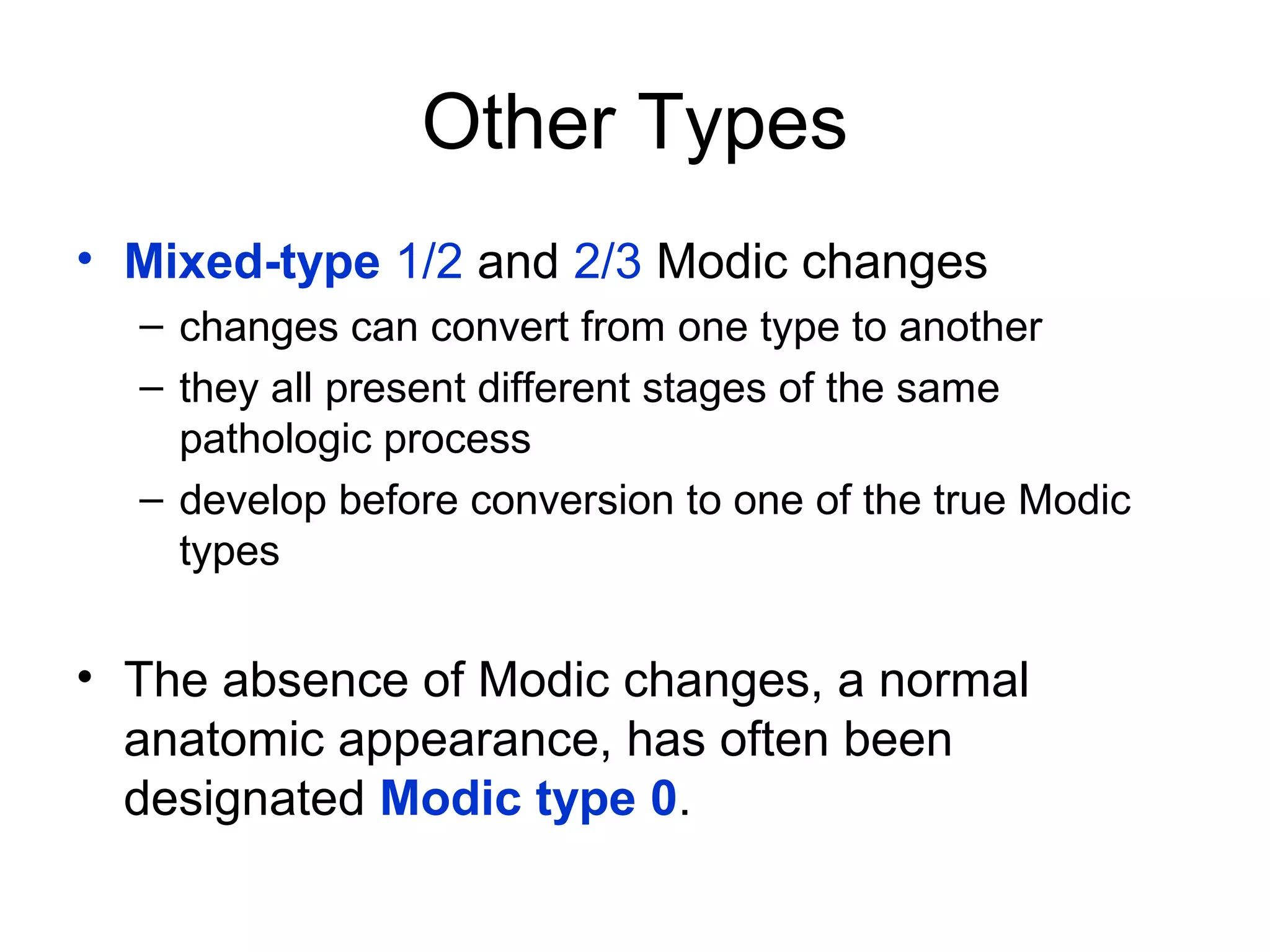 Other Types 
• Mixed-type 1/2 and 2/3 Modic changes 
– changes can convert from one type to another 
– they all present different stages of the same 
pathologic process 
– develop before conversion to one of the true Modic 
types 
• The absence of Modic changes, a normal 
anatomic appearance, has often been 
designated Modic type 0. 
 