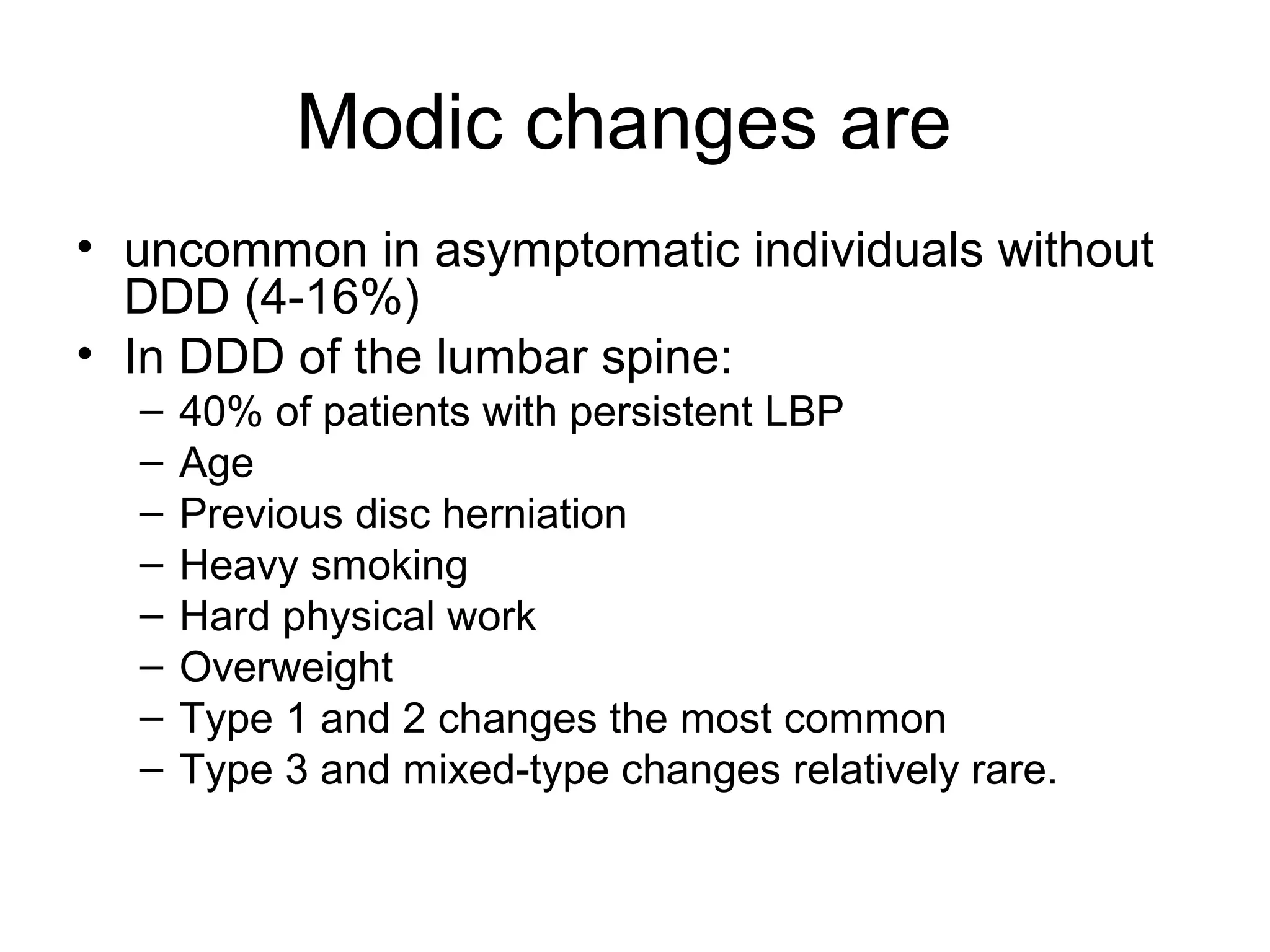 Modic changes are 
• uncommon in asymptomatic individuals without 
DDD (4-16%) 
• In DDD of the lumbar spine: 
– 40% of patients with persistent LBP 
– Age 
– Previous disc herniation 
– Heavy smoking 
– Hard physical work 
– Overweight 
– Type 1 and 2 changes the most common 
– Type 3 and mixed-type changes relatively rare. 
 