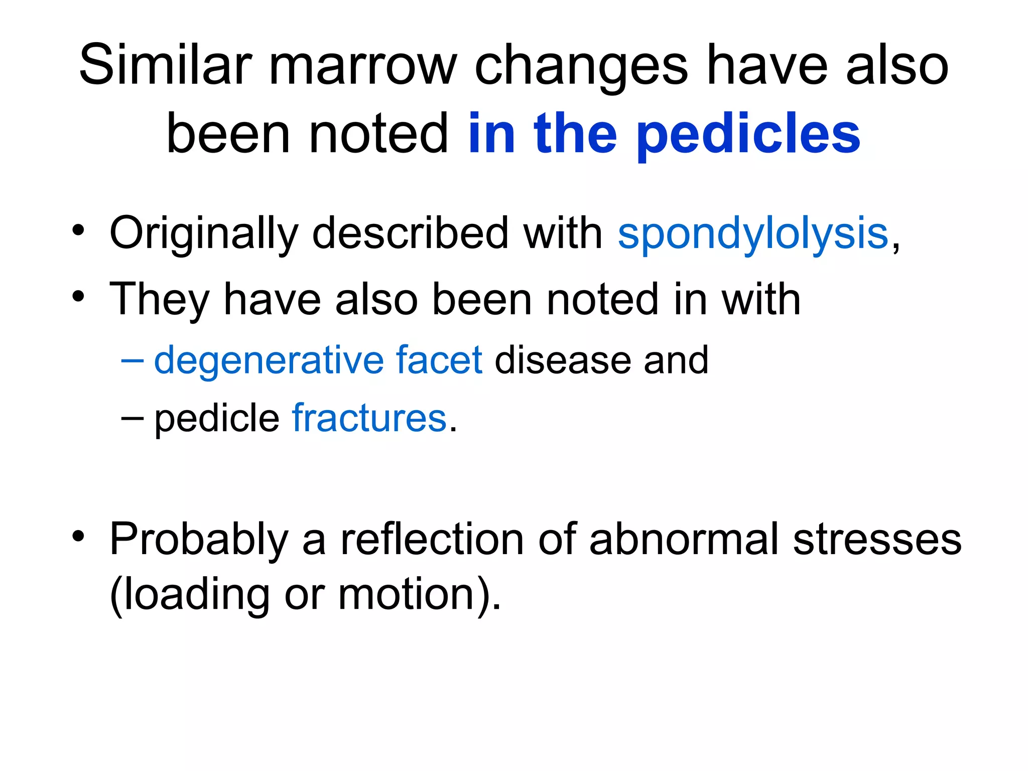 Similar marrow changes have also 
been noted in the pedicles 
• Originally described with spondylolysis, 
• They have also been noted in with 
– degenerative facet disease and 
– pedicle fractures. 
• Probably a reflection of abnormal stresses 
(loading or motion). 
 