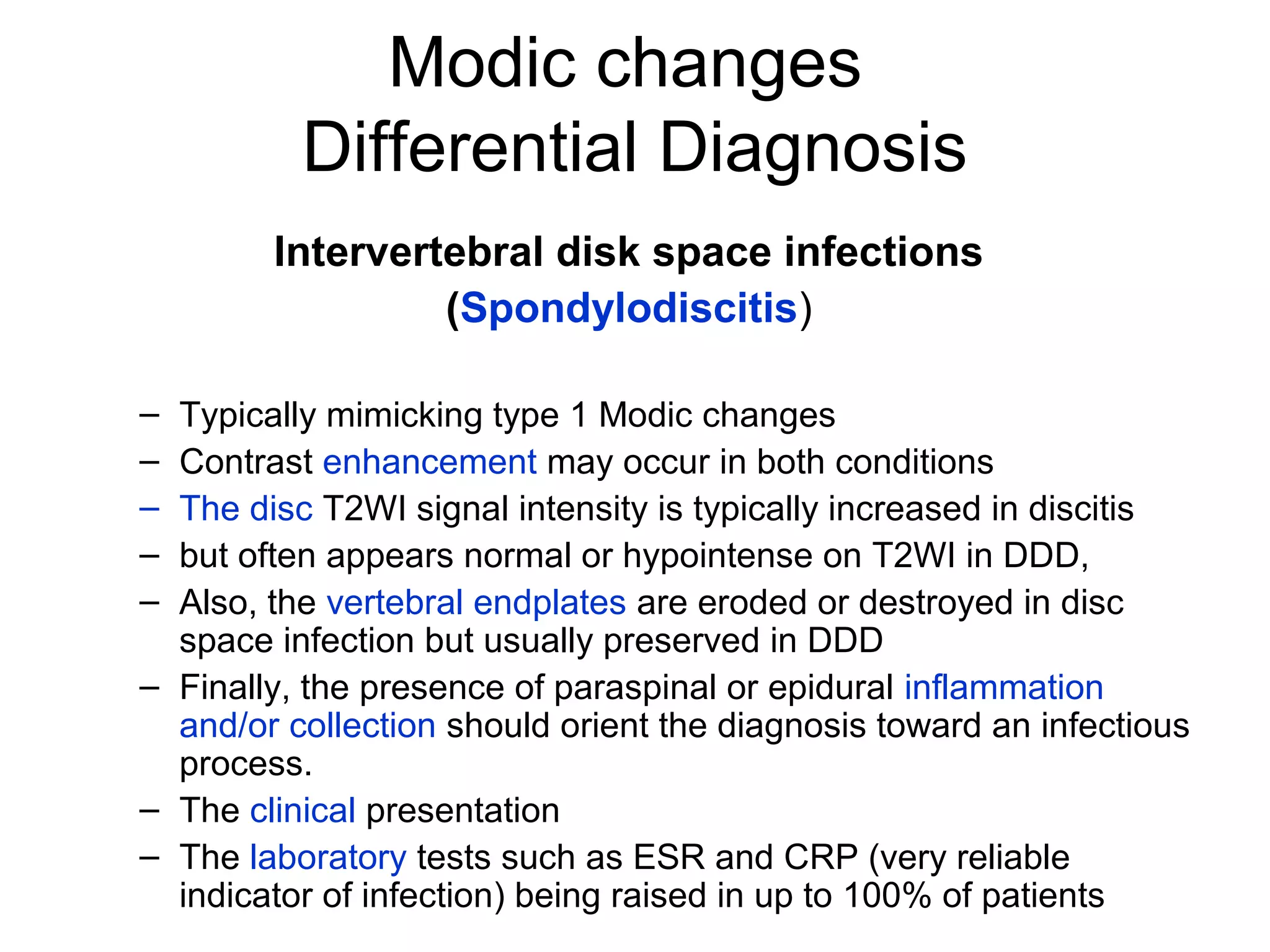 Modic changes 
Differential Diagnosis 
Intervertebral disk space infections 
(Spondylodiscitis) 
– Typically mimicking type 1 Modic changes 
– Contrast enhancement may occur in both conditions 
– The disc T2WI signal intensity is typically increased in discitis 
– but often appears normal or hypointense on T2WI in DDD, 
– Also, the vertebral endplates are eroded or destroyed in disc 
space infection but usually preserved in DDD 
– Finally, the presence of paraspinal or epidural inflammation 
and/or collection should orient the diagnosis toward an infectious 
process. 
– The clinical presentation 
– The laboratory tests such as ESR and CRP (very reliable 
indicator of infection) being raised in up to 100% of patients 
 