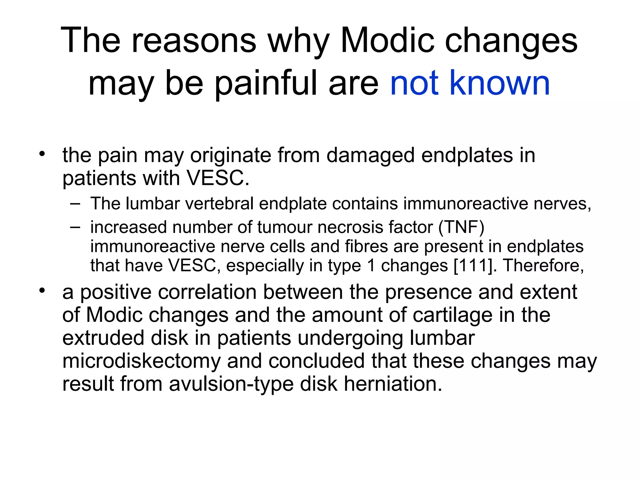 The reasons why Modic changes 
may be painful are not known 
• the pain may originate from damaged endplates in 
patients with VESC. 
– The lumbar vertebral endplate contains immunoreactive nerves, 
– increased number of tumour necrosis factor (TNF) 
immunoreactive nerve cells and fibres are present in endplates 
that have VESC, especially in type 1 changes [111]. Therefore, 
• a positive correlation between the presence and extent 
of Modic changes and the amount of cartilage in the 
extruded disk in patients undergoing lumbar 
microdiskectomy and concluded that these changes may 
result from avulsion-type disk herniation. 
 