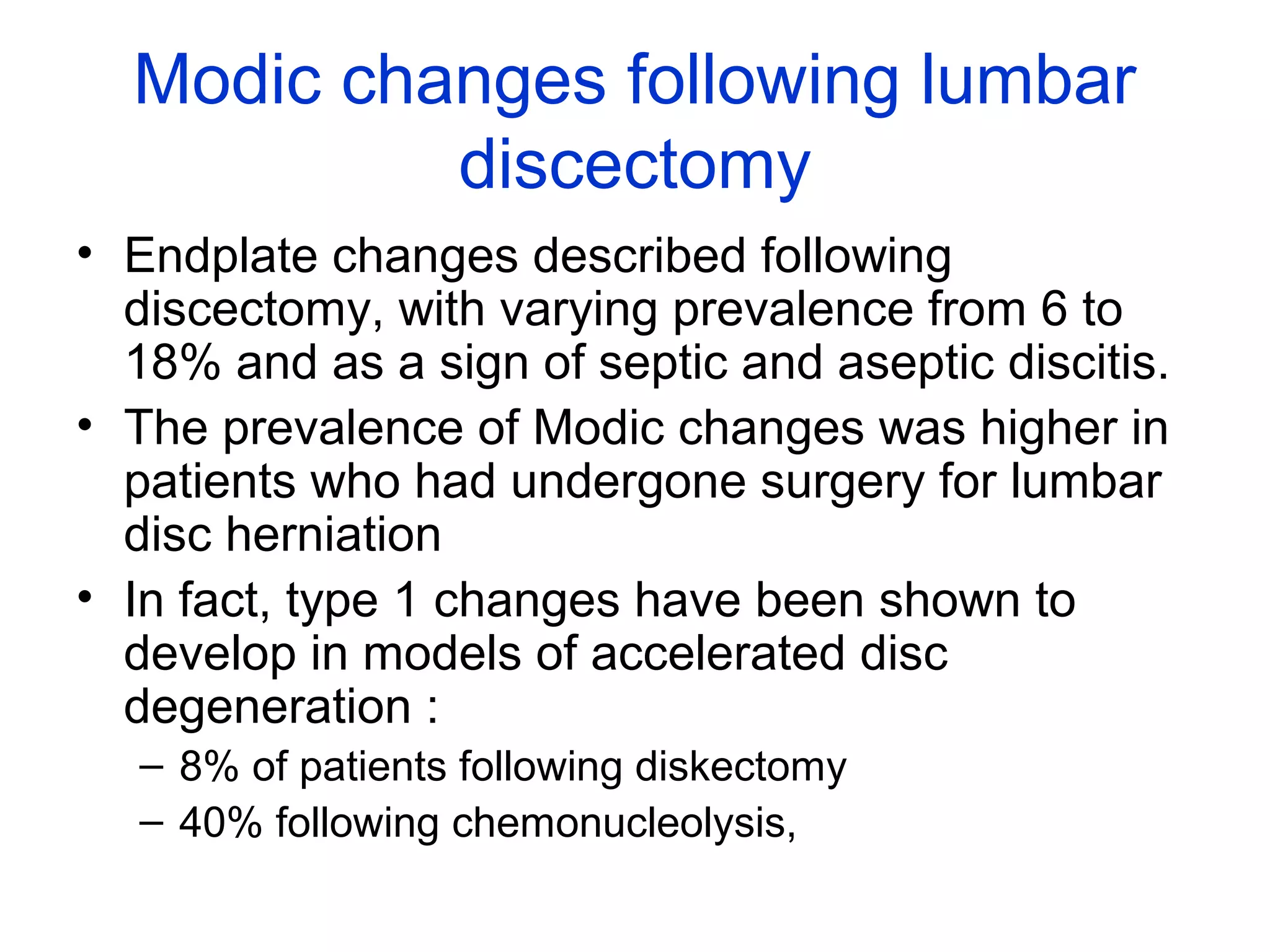 Modic changes following lumbar 
discectomy 
• Endplate changes described following 
discectomy, with varying prevalence from 6 to 
18% and as a sign of septic and aseptic discitis. 
• The prevalence of Modic changes was higher in 
patients who had undergone surgery for lumbar 
disc herniation 
• In fact, type 1 changes have been shown to 
develop in models of accelerated disc 
degeneration : 
– 8% of patients following diskectomy 
– 40% following chemonucleolysis, 
 