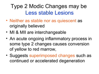 Type 2 Modic Changes may be 
Less stable Lesions 
• Neither as stable nor as quiescent as 
originally believed 
• MI & MII are interchangeable 
• An acute ongoing inflammatory process in 
some type 2 changes causes conversion 
of yellow to red marrow, 
• Suggests superimposed changes such as 
continued or accelerated degeneration 
 