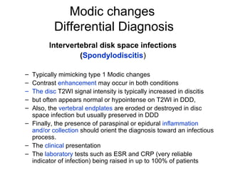 Modic changes 
Differential Diagnosis 
Intervertebral disk space infections 
(Spondylodiscitis) 
– Typically mimicking type 1 Modic changes 
– Contrast enhancement may occur in both conditions 
– The disc T2WI signal intensity is typically increased in discitis 
– but often appears normal or hypointense on T2WI in DDD, 
– Also, the vertebral endplates are eroded or destroyed in disc 
space infection but usually preserved in DDD 
– Finally, the presence of paraspinal or epidural inflammation 
and/or collection should orient the diagnosis toward an infectious 
process. 
– The clinical presentation 
– The laboratory tests such as ESR and CRP (very reliable 
indicator of infection) being raised in up to 100% of patients 
 