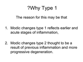 ?Why Type 1 
The reason for this may be that 
1. Modic changes type 1 reflects earlier and 
acute stages of inflammation, 
2. Modic changes type 2 thought to be a 
result of previous inflammation and more 
progressive degeneration. 
 