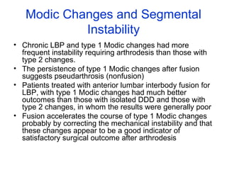 Modic Changes and Segmental 
Instability 
• Chronic LBP and type 1 Modic changes had more 
frequent instability requiring arthrodesis than those with 
type 2 changes. 
• The persistence of type 1 Modic changes after fusion 
suggests pseudarthrosis (nonfusion) 
• Patients treated with anterior lumbar interbody fusion for 
LBP, with type 1 Modic changes had much better 
outcomes than those with isolated DDD and those with 
type 2 changes, in whom the results were generally poor 
• Fusion accelerates the course of type 1 Modic changes 
probably by correcting the mechanical instability and that 
these changes appear to be a good indicator of 
satisfactory surgical outcome after arthrodesis 
 