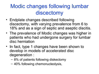Modic changes following lumbar 
discectomy 
• Endplate changes described following 
discectomy, with varying prevalence from 6 to 
18% and as a sign of septic and aseptic discitis. 
• The prevalence of Modic changes was higher in 
patients who had undergone surgery for lumbar 
disc herniation 
• In fact, type 1 changes have been shown to 
develop in models of accelerated disc 
degeneration : 
– 8% of patients following diskectomy 
– 40% following chemonucleolysis, 
 