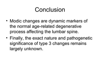Conclusion 
• Modic changes are dynamic markers of 
the normal age-related degenerative 
process affecting the lumbar spine. 
• Finally, the exact nature and pathogenetic 
significance of type 3 changes remains 
largely unknown. 
 