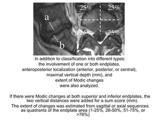 In addition to classification into different types: 
the involvement of one or both endplates, 
anteroposterior localization (anterior, posterior, or central), 
maximal vertical depth (mm), and 
extent of Modic changes 
were also analyzed. 
If there were Modic changes at both superior and inferior endplates, the 
two vertical distances were added for a sum score (mm). 
The extent of changes was estimated from sagittal or axial sequences 
as quadrants of the endplate area (1-25%, 26-50%, 51-75%, or 
>76%) 
 