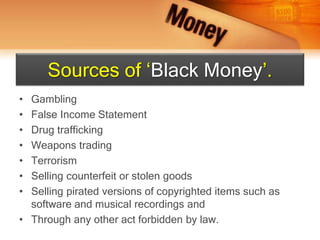 • Gambling
• False Income Statement
• Drug trafficking
• Weapons trading
• Terrorism
• Selling counterfeit or stolen goods
• Selling pirated versions of copyrighted items such as
software and musical recordings and
• Through any other act forbidden by law.
Sources of ‘Black Money’.
 