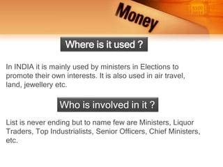In INDIA it is mainly used by ministers in Elections to
promote their own interests. It is also used in air travel,
land, jewellery etc.
Where is it used ?
List is never ending but to name few are Ministers, Liquor
Traders, Top Industrialists, Senior Officers, Chief Ministers,
etc.
Who is involved in it ?
 