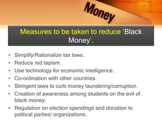 • Simplify/Rationalize tax laws.
• Reduce red tapism.
• Use technology for economic intelligence.
• Co-ordination with other countries.
• Stringent laws to curb money laundering/corruption.
• Creation of awareness among students on the evil of
black money.
• Regulation on election spendings and donation to
political parties/ organizations.
Measures to be taken to reduce ‘Black
Money’.
 
