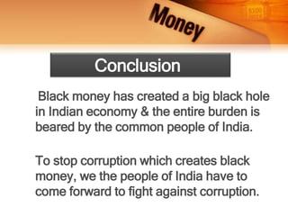 Black money has created a big black hole
in Indian economy & the entire burden is
beared by the common people of India.
To stop corruption which creates black
money, we the people of India have to
come forward to fight against corruption.
Conclusion
 