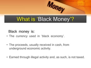 Black money is:
• The currency used in ‘black economy’.
• The proceeds, usually received in cash, from
underground economic activity.
• Earned through illegal activity and, as such, is not taxed.
What is ‘Black Money’?
 