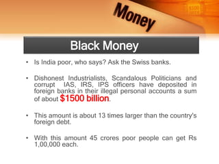 Black Money
• Is India poor, who says? Ask the Swiss banks.
• Dishonest Industrialists, Scandalous Politicians and
corrupt IAS, IRS, IPS officers have deposited in
foreign banks in their illegal personal accounts a sum
of about $1500 billion.
• This amount is about 13 times larger than the country's
foreign debt.
• With this amount 45 crores poor people can get Rs
1,00,000 each.
 