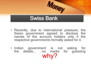 • Recently, due to international pressure, the
Swiss government agreed to disclose the
names of the account holders only if the
respective governments formally asked for it.
• Indian government is not asking for
the details... ..no marks for guessing
why?
Swiss Bank
 