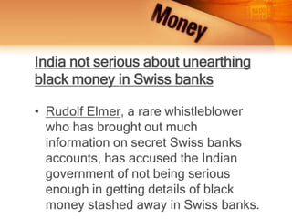India not serious about unearthing
black money in Swiss banks
• Rudolf Elmer, a rare whistleblower
who has brought out much
information on secret Swiss banks
accounts, has accused the Indian
government of not being serious
enough in getting details of black
money stashed away in Swiss banks.
 
