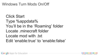 Google Education Trainer
Windows Turn Mods On/Off
Click Start
Type %appdata%
You’ll be in the ‘Roaming’ folder
Locate .minecraft folder
Locate mod with .txt
Edit ‘enable:true’ to ‘enable:false’
 
