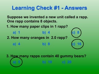Learning Check #1 - Answers
Suppose we invented a new unit called a rapp.
One rapp contains 8 objects.
1. How many paper clips in 1 rapp?
    a) 1          b) 4                c) 8
2. How many oranges in 2.0 rapp?
   a) 4            b) 8               c) 16


3. How many rapps contain 40 gummy bears?
   a) 5            b) 10      c) 20
 