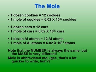 The Mole
• 1 dozen cookies = 12 cookies
• 1 mole of cookies = 6.02 X 1023 cookies

• 1 dozen cars = 12 cars
• 1 mole of cars = 6.02 X 1023 cars

• 1 dozen Al atoms = 12 Al atoms
• 1 mole of Al atoms = 6.02 X 1023 atoms

Note that the NUMBER is always the same, but
 the MASS is very different!
Mole is abbreviated mol (gee, that’s a lot
 quicker to write, huh?)
 