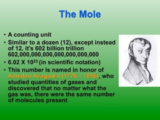 The Mole
• A counting unit
• Similar to a dozen (12), except instead
  of 12, it’s 602 billion trillion
  602,000,000,000,000,000,000,000
• 6.02 X 1023 (in scientific notation)
• This number is named in honor of
  Amedeo Avagadro (1776 – 1856), who
  studied quantities of gases and
  discovered that no matter what the
  gas was, there were the same number
  of molecules present
 