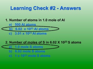 Learning Check #2 - Answers

1. Number of atoms in 1.0 mole of Al
   a) 500 Al atoms
   b) 6.02 x 1023 Al atoms
   c) 3.01 x 1023 Al atoms

2. Number of moles of S in 6.02 X 1023 S atoms
   a) 1.0 mole S atoms
   b) 6.02 mole S atoms
   c) 1 x 1023 mole S atoms
 