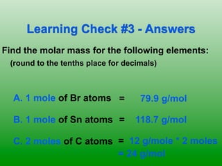 Learning Check #3 - Answers
Find the molar mass for the following elements:
 (round to the tenths place for decimals)	

   	




  A. 1 mole of Br atoms =             79.9 g/mol

  B. 1 mole of Sn atoms =            118.7 g/mol

  C. 2 moles of C atoms = 12 g/mole * 2 moles
                        = 24 g/mol
 