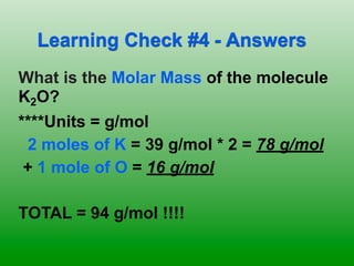 Learning Check #4 - Answers
What is the Molar Mass of the molecule
K2O?
****Units = g/mol
 2 moles of K = 39 g/mol * 2 = 78 g/mol
 + 1 mole of O = 16 g/mol

TOTAL = 94 g/mol !!!!
 