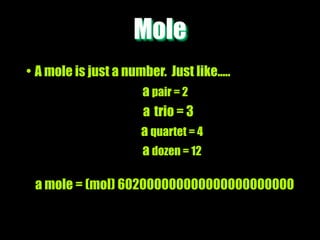 Mole
• A mole is just a number. Just like.....
                      a pair = 2
                      a trio = 3
                      a quartet = 4
                      a dozen = 12

 a mole = (mol) 602000000000000000000000
 