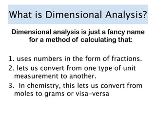 What is Dimensional Analysis?
Dimensional analysis is just a fancy name
    for a method of calculating that:

1. uses numbers in the form of fractions.
2. lets us convert from one type of unit
  measurement to another.
3. In chemistry, this lets us convert from
  moles to grams or visa-versa
 